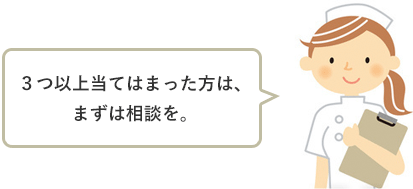 ３つ以上当てはまった方は、まずは相談を。