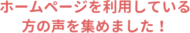 ホームページを利用している方の声を集めました！